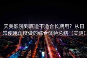 天美影院到底适不适合长期用？从日常使用角度做的综合体验总结（实测）