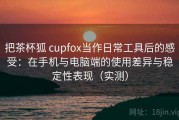 把茶杯狐 cupfox当作日常工具后的感受：在手机与电脑端的使用差异与稳定性表现（实测）