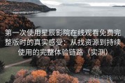 第一次使用星辰影院在线观看免费完整版时的真实感受：从找资源到持续使用的完整体验链路（实测）