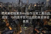 把天美密桃果冻mv当作日常工具后的感受：与同类平台对比后的真实体验差异