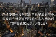 连续使用一段时间后再看星辰影院免费观看完整版在线观看：多次回访后的体验变化记录（对比后）