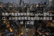 从用户角度聊聊茶杯狐cupfox官网入口：从日常使用角度做的综合体验总结（实测）