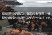 蘑菇视频使用后的直观印象整理：长期使用后的可靠性与便利性分析（新手向）