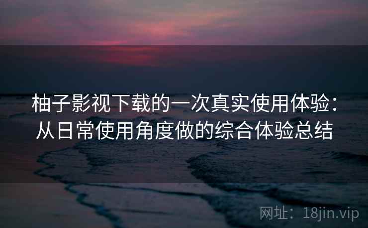 柚子影视下载的一次真实使用体验:从日常使用角度做的综合体验总结 柚子影视下载的一次真实使用体验:从日常使用角度做的综合体验总结