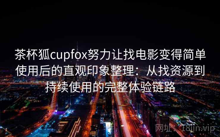 茶杯狐cupfox努力让找电影变得简单使用后的直观印象整理：从找资源到持续使用的完整体验链路