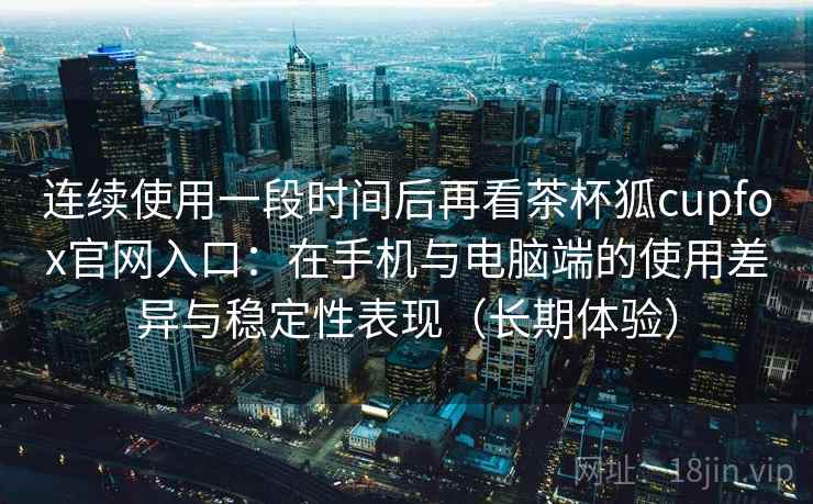 连续使用一段时间后再看茶杯狐cupfox官网入口：在手机与电脑端的使用差异与稳定性表现（长期体验）