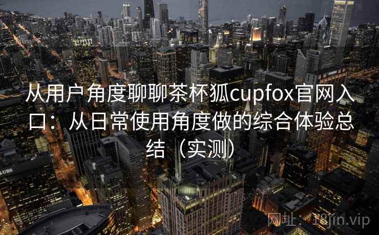 从用户角度聊聊茶杯狐cupfox官网入口：从日常使用角度做的综合体验总结（实测）