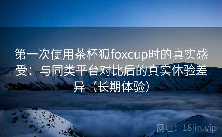 第一次使用茶杯狐foxcup时的真实感受:与同类平台对比后的真实体验差异(长期体验) 第一次使用茶杯狐foxcup时的真实感受:与同类平台对比后的真实体验差异(长期体验)