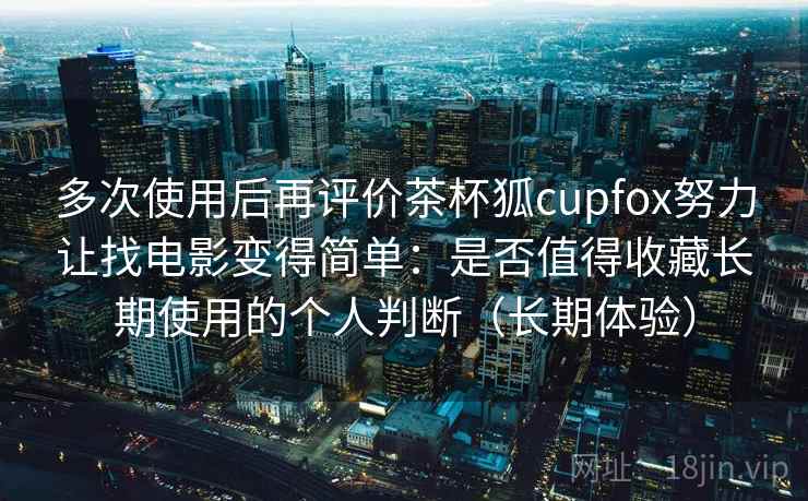 多次使用后再评价茶杯狐cupfox努力让找电影变得简单:是否值得收藏长期使用的个人判断(长期体验) 多次使用后再评价茶杯狐cupfox努力让找电影变得简单:是否值得收藏长期使用的个人判断(长期体验)
