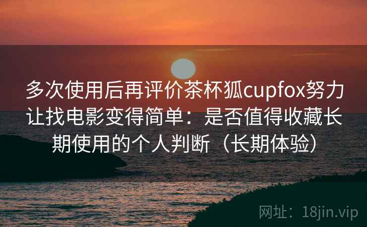 多次使用后再评价茶杯狐cupfox努力让找电影变得简单:是否值得收藏长期使用的个人判断(长期体验) 多次使用后再评价茶杯狐cupfox努力让找电影变得简单:是否值得收藏长期使用的个人判断(长期体验)