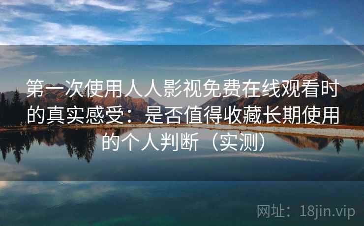 第一次使用人人影视免费在线观看时的真实感受：是否值得收藏长期使用的个人判断（实测）