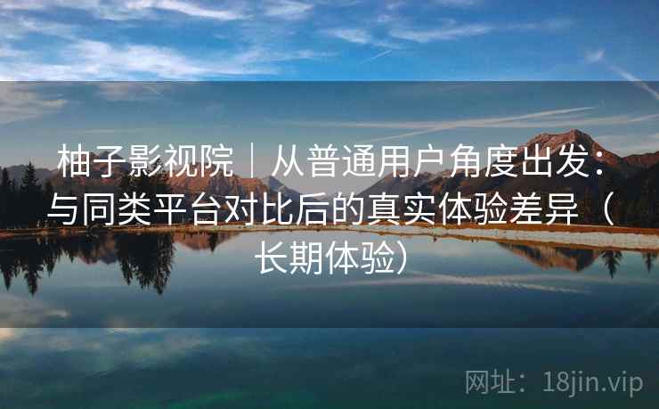 柚子影视院｜从普通用户角度出发：与同类平台对比后的真实体验差异（长期体验）