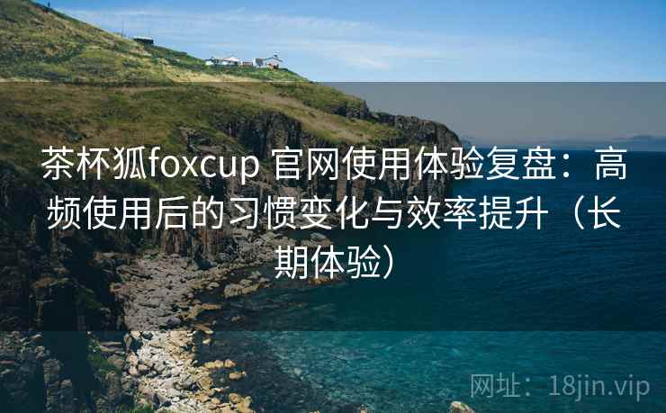茶杯狐foxcup 官网使用体验复盘：高频使用后的习惯变化与效率提升（长期体验）