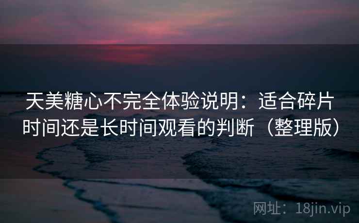 天美糖心不完全体验说明：适合碎片时间还是长时间观看的判断（整理版）