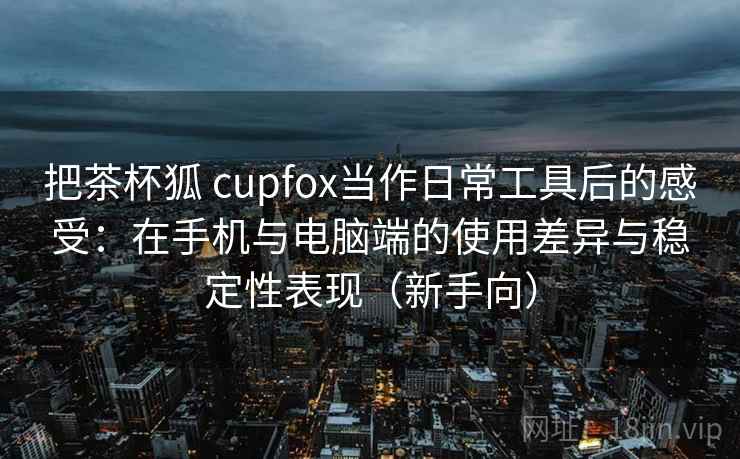 把茶杯狐 cupfox当作日常工具后的感受：在手机与电脑端的使用差异与稳定性表现（新手向）
