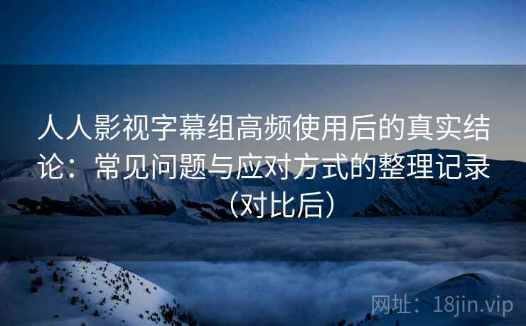 人人影视字幕组高频使用后的真实结论：常见问题与应对方式的整理记录（对比后）