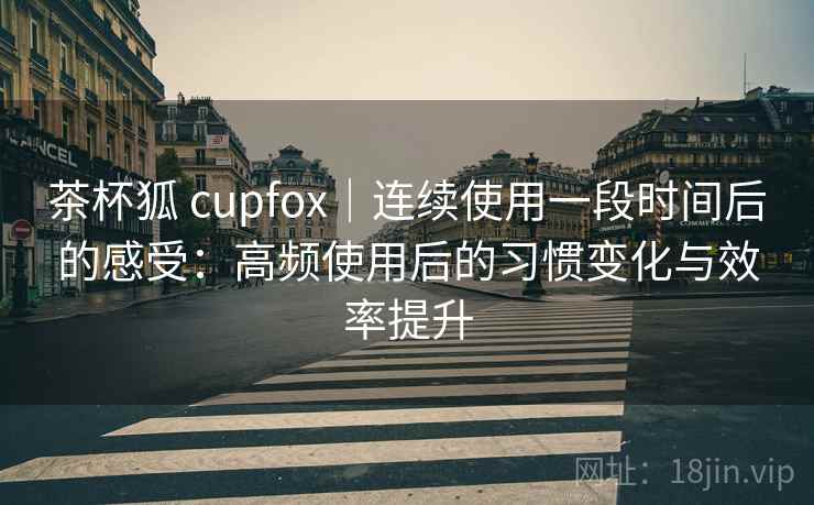 茶杯狐 cupfox｜连续使用一段时间后的感受：高频使用后的习惯变化与效率提升