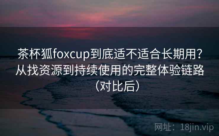 茶杯狐foxcup到底适不适合长期用?从找资源到持续使用的完整体验链路(对比后) 茶杯狐foxcup到底适不适合长期用?从找资源到持续使用的完整体验链路(对比后)