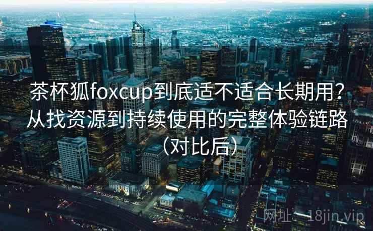 茶杯狐foxcup到底适不适合长期用?从找资源到持续使用的完整体验链路(对比后) 茶杯狐foxcup到底适不适合长期用?从找资源到持续使用的完整体验链路(对比后)