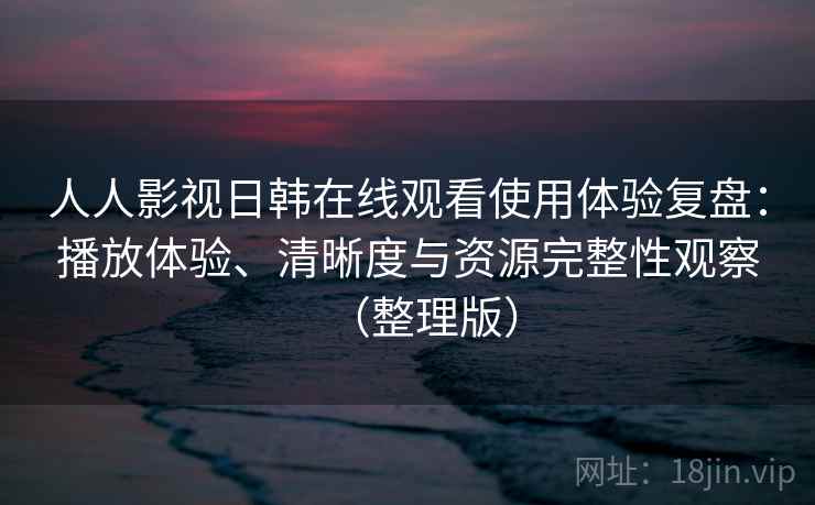 人人影视日韩在线观看使用体验复盘：播放体验、清晰度与资源完整性观察（整理版）