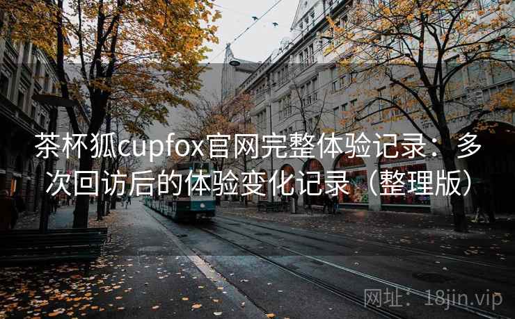 茶杯狐cupfox官网完整体验记录：多次回访后的体验变化记录（整理版）