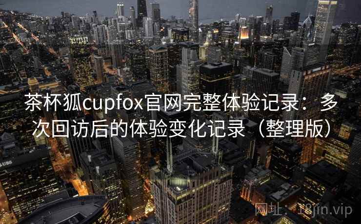 茶杯狐cupfox官网完整体验记录：多次回访后的体验变化记录（整理版）