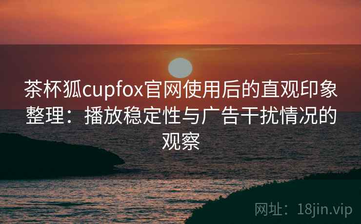 茶杯狐cupfox官网使用后的直观印象整理：播放稳定性与广告干扰情况的观察