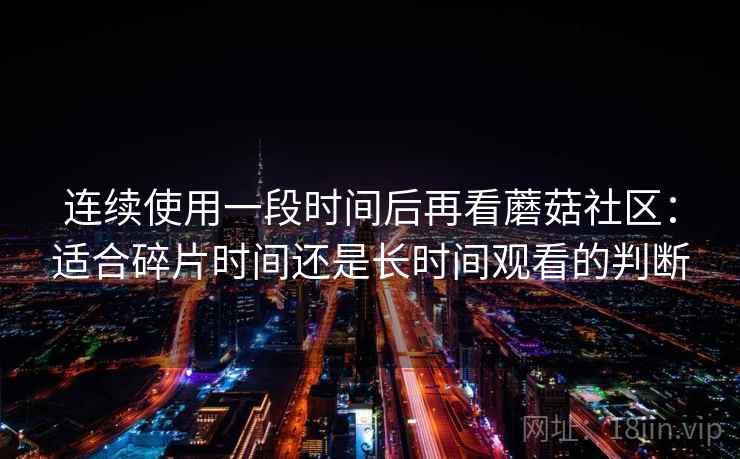 连续使用一段时间后再看蘑菇社区:适合碎片时间还是长时间观看的判断 连续使用一段时间后再看蘑菇社区:适合碎片时间还是长时间观看的判断