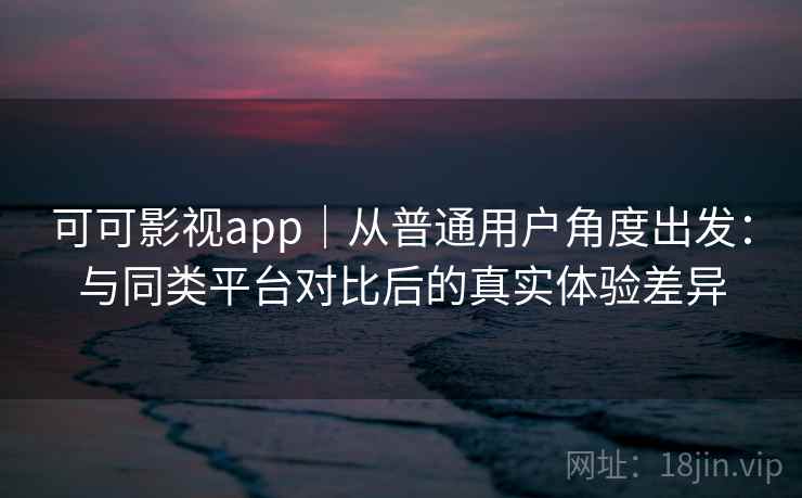 可可影视app｜从普通用户角度出发：与同类平台对比后的真实体验差异