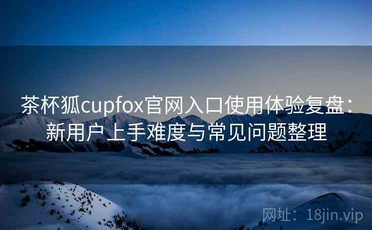 茶杯狐cupfox官网入口使用体验复盘：新用户上手难度与常见问题整理