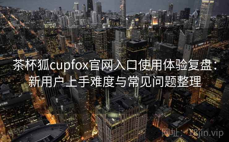茶杯狐cupfox官网入口使用体验复盘：新用户上手难度与常见问题整理