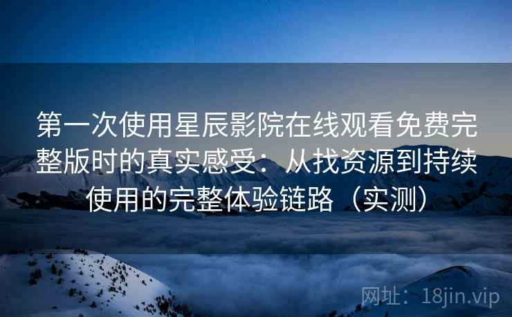 第一次使用星辰影院在线观看免费完整版时的真实感受：从找资源到持续使用的完整体验链路（实测）