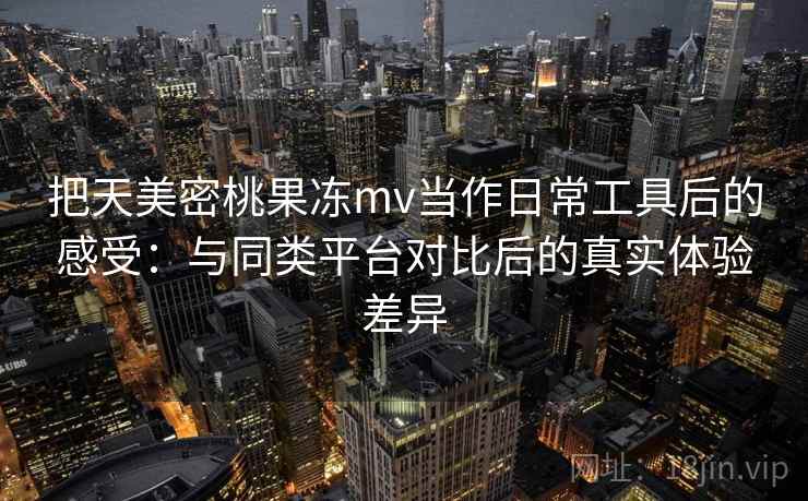 把天美密桃果冻mv当作日常工具后的感受:与同类平台对比后的真实体验差异 把天美密桃果冻mv当作日常工具后的感受:与同类平台对比后的真实体验差异