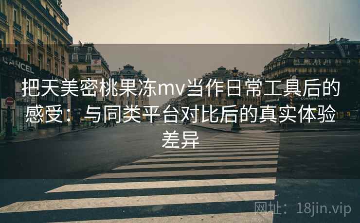 把天美密桃果冻mv当作日常工具后的感受:与同类平台对比后的真实体验差异 把天美密桃果冻mv当作日常工具后的感受:与同类平台对比后的真实体验差异