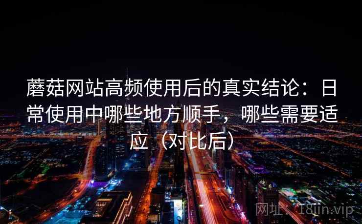 蘑菇网站高频使用后的真实结论:日常使用中哪些地方顺手,哪些需要适应(对比后) 蘑菇网站高频使用后的真实结论:日常使用中哪些地方顺手,哪些需要适应(对比后)