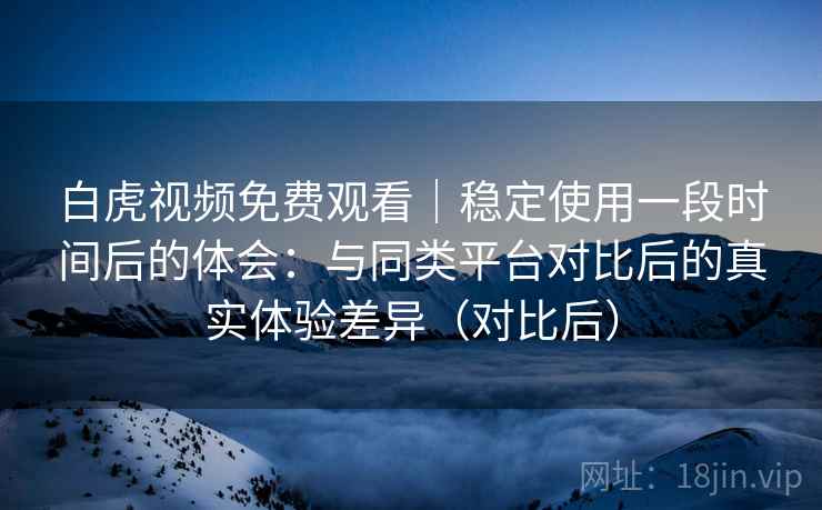 白虎视频免费观看|稳定使用一段时间后的体会:与同类平台对比后的真实体验差异(对比后) 白虎视频免费观看|稳定使用一段时间后的体会:与同类平台对比后的真实体验差异(对比后)