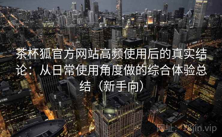 茶杯狐官方网站高频使用后的真实结论:从日常使用角度做的综合体验总结(新手向) 茶杯狐官方网站高频使用后的真实结论:从日常使用角度做的综合体验总结(新手向)