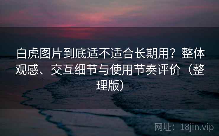 白虎图片到底适不适合长期用？整体观感、交互细节与使用节奏评价（整理版）