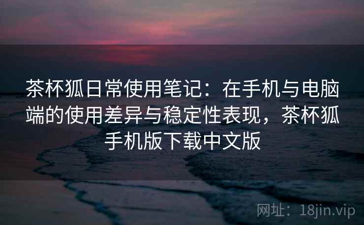 茶杯狐日常使用笔记：在手机与电脑端的使用差异与稳定性表现，茶杯狐手机版下载中文版