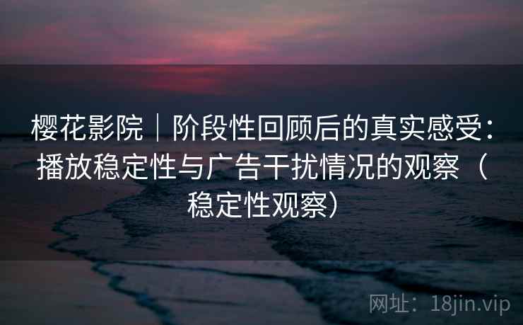 樱花影院｜阶段性回顾后的真实感受：播放稳定性与广告干扰情况的观察（稳定性观察）