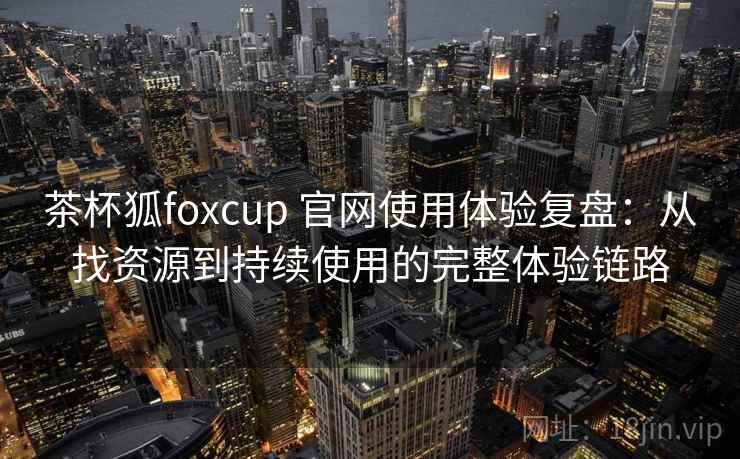 茶杯狐foxcup 官网使用体验复盘：从找资源到持续使用的完整体验链路