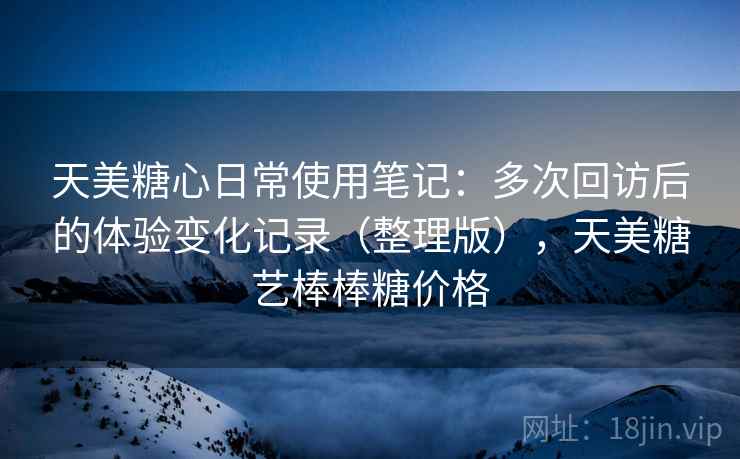 天美糖心日常使用笔记：多次回访后的体验变化记录（整理版），天美糖艺棒棒糖价格