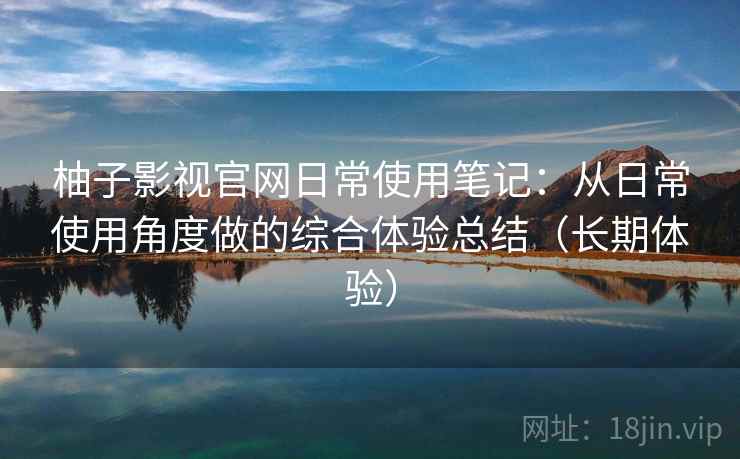 柚子影视官网日常使用笔记：从日常使用角度做的综合体验总结（长期体验）