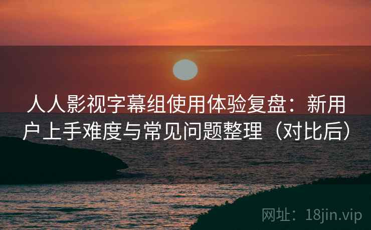 人人影视字幕组使用体验复盘：新用户上手难度与常见问题整理（对比后）