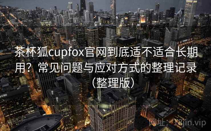 茶杯狐cupfox官网到底适不适合长期用？常见问题与应对方式的整理记录（整理版）
