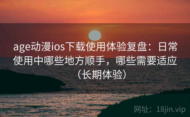 age动漫ios下载使用体验复盘：日常使用中哪些地方顺手，哪些需要适应（长期体验）