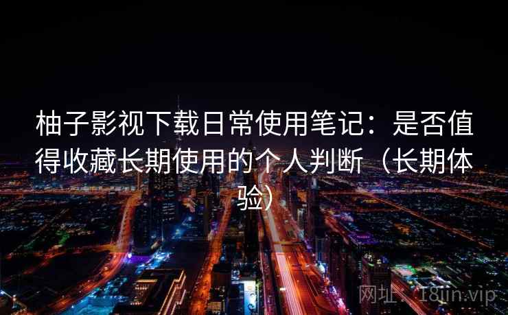 柚子影视下载日常使用笔记：是否值得收藏长期使用的个人判断（长期体验）