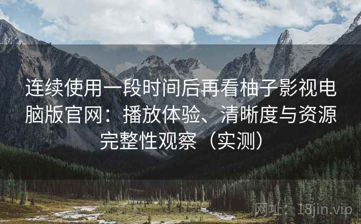 连续使用一段时间后再看柚子影视电脑版官网：播放体验、清晰度与资源完整性观察（实测）