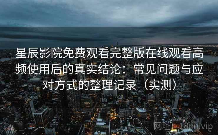 星辰影院免费观看完整版在线观看高频使用后的真实结论：常见问题与应对方式的整理记录（实测）