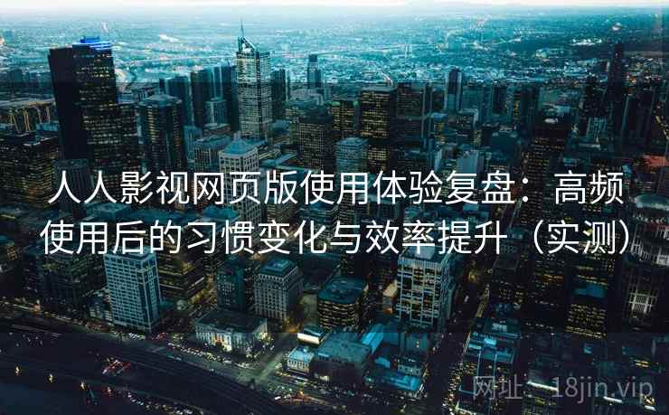 人人影视网页版使用体验复盘：高频使用后的习惯变化与效率提升（实测）